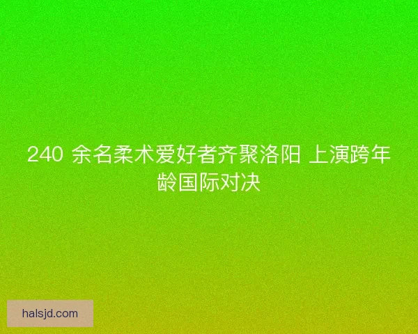 240 余名柔术爱好者齐聚洛阳 上演跨年龄国际对决 240 余名柔术爱好者齐聚洛阳 上演跨年龄国际对决