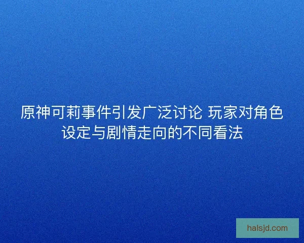 原神可莉事件引发广泛讨论 玩家对角色设定与剧情走向的不同看法