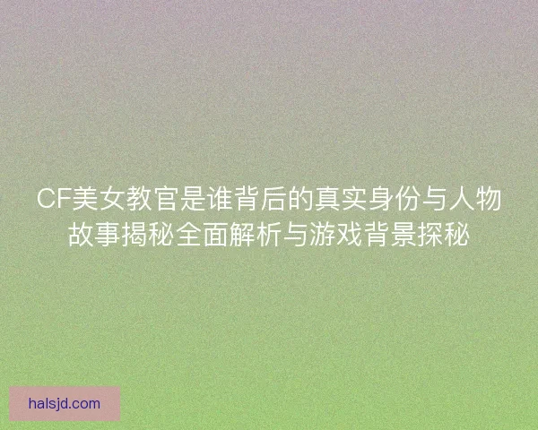 CF美女教官是谁背后的真实身份与人物故事揭秘全面解析与游戏背景探秘