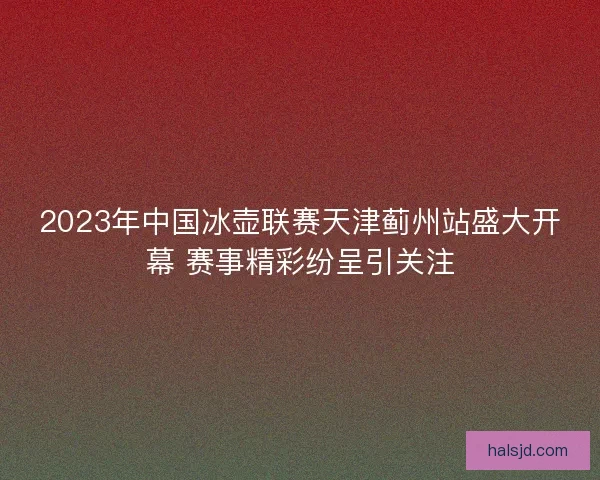 2023年中国冰壶联赛天津蓟州站盛大开幕 赛事精彩纷呈引关注