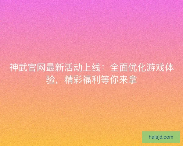 神武官网最新活动上线：全面优化游戏体验，精彩福利等你来拿