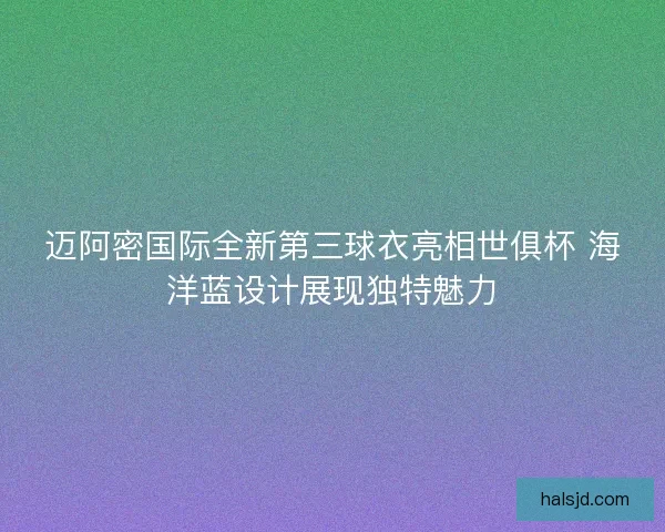 迈阿密国际全新第三球衣亮相世俱杯 海洋蓝设计展现独特魅力