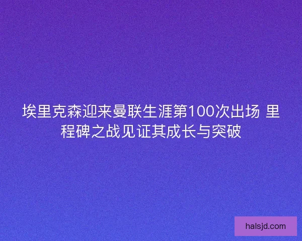 埃里克森迎来曼联生涯第100次出场 里程碑之战见证其成长与突破 埃里克森迎来曼联生涯第100次出场 里程碑之战见证其成长与突破
