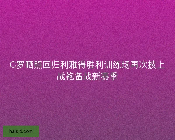 C罗晒照回归利雅得胜利训练场再次披上战袍备战新赛季