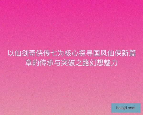 以仙剑奇侠传七为核心探寻国风仙侠新篇章的传承与突破之路幻想魅力