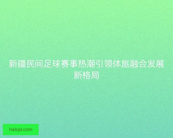 新疆民间足球赛事热潮引领体旅融合发展新格局