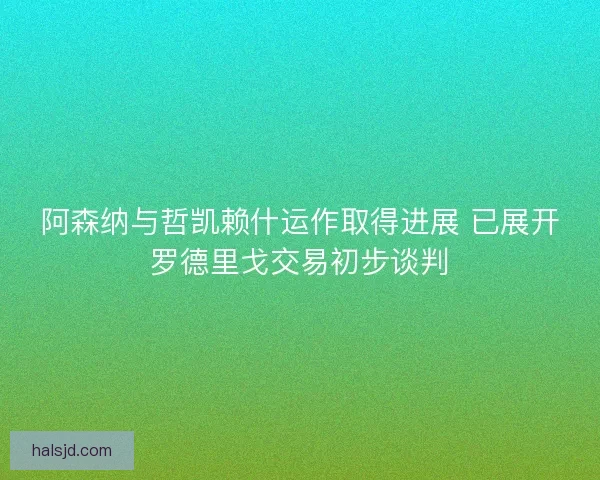 阿森纳与哲凯赖什运作取得进展 已展开罗德里戈交易初步谈判 阿森纳与哲凯赖什运作取得进展 已展开罗德里戈交易初步谈判