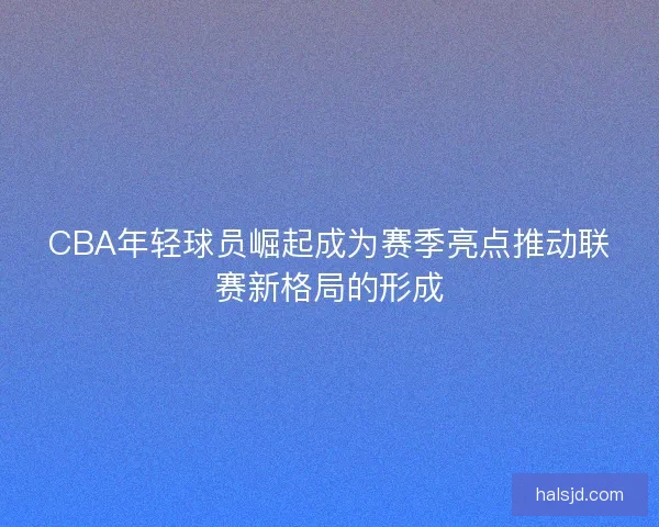 CBA年轻球员崛起成为赛季亮点推动联赛新格局的形成 CBA年轻球员崛起成为赛季亮点推动联赛新格局的形成