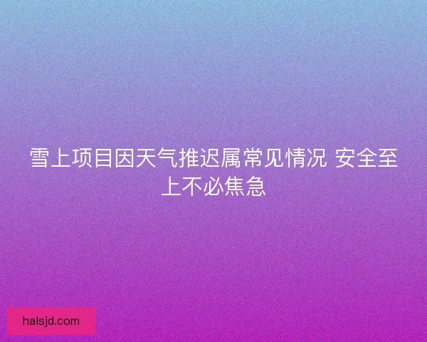雪上项目因天气推迟属常见情况 安全至上不必焦急