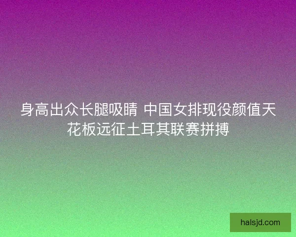 身高出众长腿吸睛 中国女排现役颜值天花板远征土耳其联赛拼搏