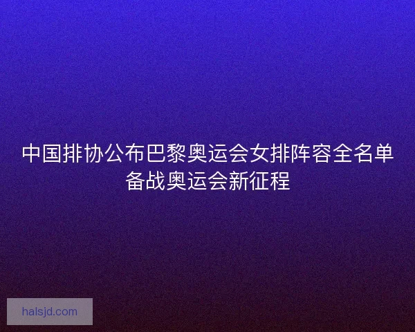 中国排协公布巴黎奥运会女排阵容全名单备战奥运会新征程