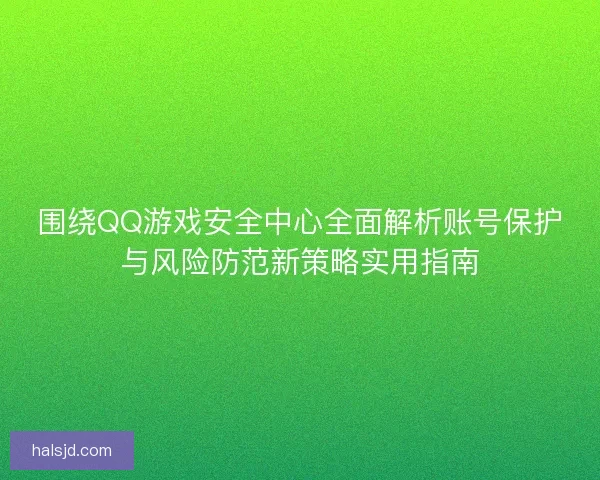 围绕QQ游戏安全中心全面解析账号保护与风险防范新策略实用指南