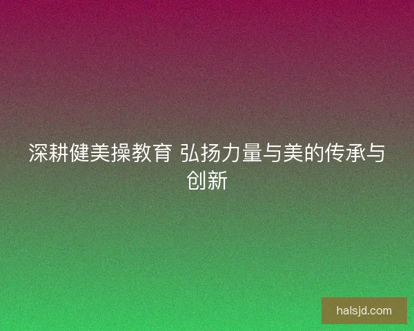 深耕健美操教育 弘扬力量与美的传承与创新 深耕健美操教育 弘扬力量与美的传承与创新