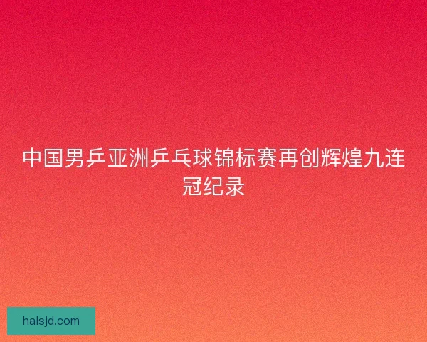中国男乒亚洲乒乓球锦标赛再创辉煌九连冠纪录 中国男乒亚洲乒乓球锦标赛再创辉煌九连冠纪录