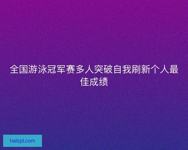 全国游泳冠军赛多人突破自我刷新个人最佳成绩 全国游泳冠军赛多人突破自我刷新个人最佳成绩