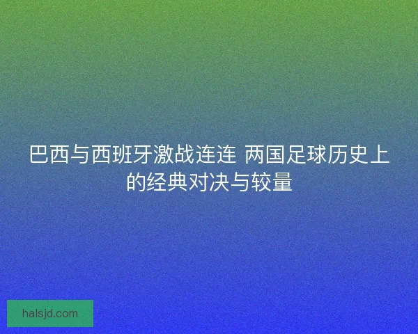 巴西与西班牙激战连连 两国足球历史上的经典对决与较量