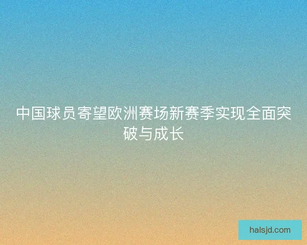 中国球员寄望欧洲赛场新赛季实现全面突破与成长