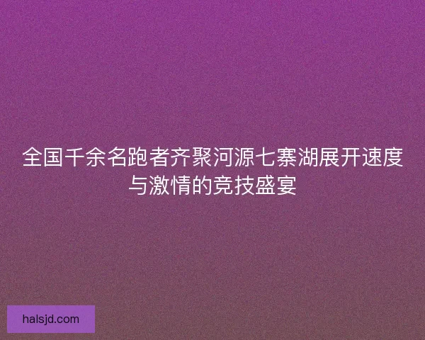 全国千余名跑者齐聚河源七寨湖展开速度与激情的竞技盛宴