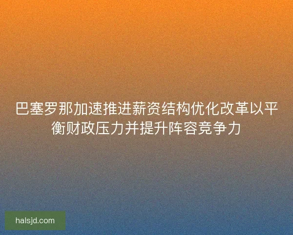 巴塞罗那加速推进薪资结构优化改革以平衡财政压力并提升阵容竞争力