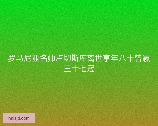 罗马尼亚名帅卢切斯库离世享年八十曾赢三十七冠
