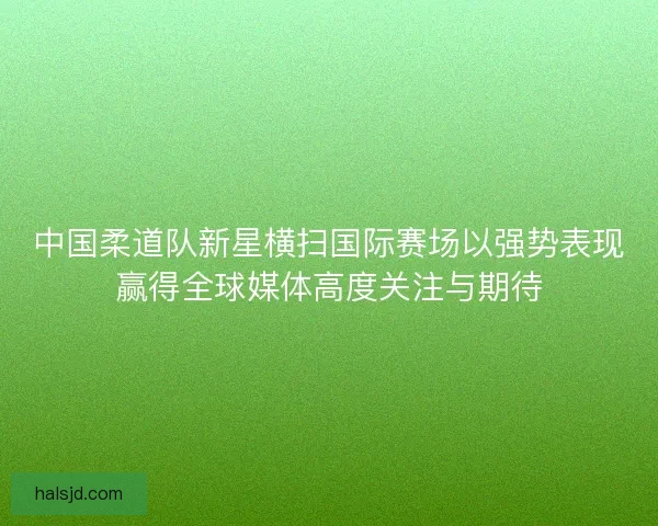 中国柔道队新星横扫国际赛场以强势表现赢得全球媒体高度关注与期待 中国柔道队新星横扫国际赛场以强势表现赢得全球媒体高度关注与期待