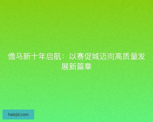 儋马新十年启航:以赛促城迈向高质量发展新篇章 儋马新十年启航:以赛促城迈向高质量发展新篇章