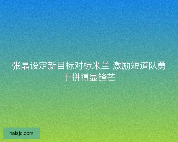 张晶设定新目标对标米兰 激励短道队勇于拼搏显锋芒 张晶设定新目标对标米兰 激励短道队勇于拼搏显锋芒