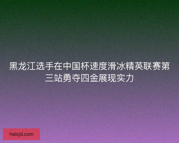 黑龙江选手在中国杯速度滑冰精英联赛第三站勇夺四金展现实力